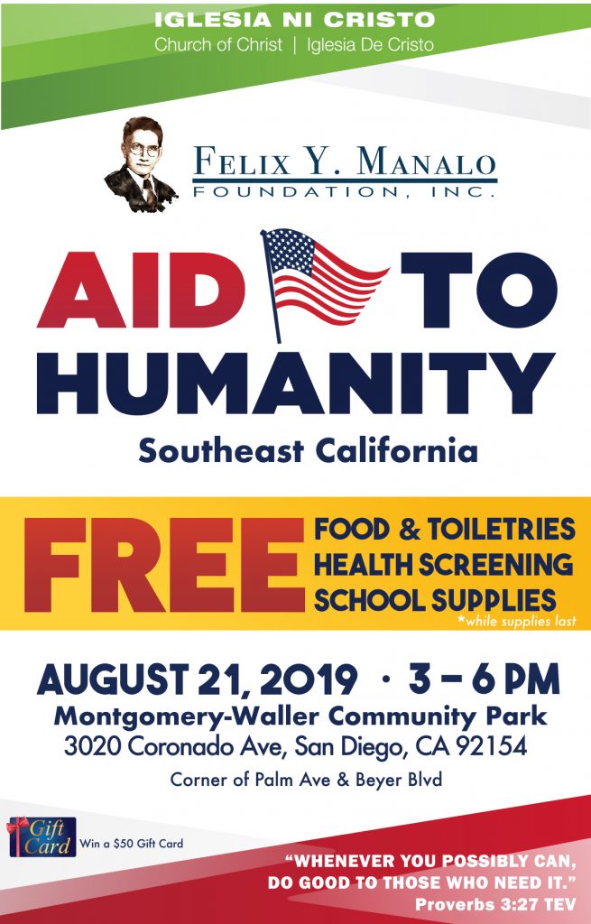 Iglesia Ni Cristo, Church Of Christ, Iglesia De Cristo. Felix Y. Manalo Foundation. Aid to Humanity, Southeast California. Free Food & Toiletries, Health Screenings, School supplies - while supplies last. August 21, 2019 3-6pm Montgomery-Waller Community Park 3020 CoronadoAve, San Diego, CA 92154. Corner of Palm Ave & Beyer Blvd. Win a $50 Gift Card. "Whenever you possibly can do good to those who need." Proverbs 3:27 TEV