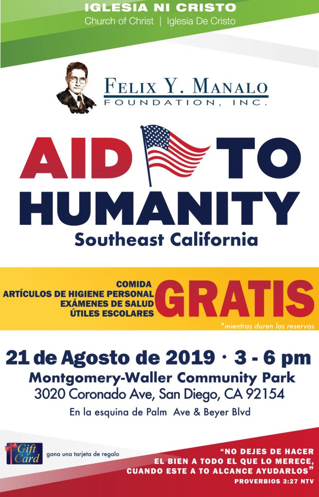 Iglesia Ni Cristo, Church Of Christ, Iglesia De Cristo. Felix Y. Manalo Foundation. Aid to Humanity, Southeast California. Gratis comida, articulos de higiene personal, examenes de salud, utiles escolares - mientras duren las reservas. 21 de Agosto de 2019 3-6pm. Montgomery-Waller Community Park 3020 CoronadoAve, San Diego, CA 92154. En la esquina de Palm Ave & Beyer Blvd. Gana una tarjeta de regalo. "No dejes de hacer el bien a todo el que lo merece cuando este a to alcance ayudarlos" Proverbios 3:27 NTV